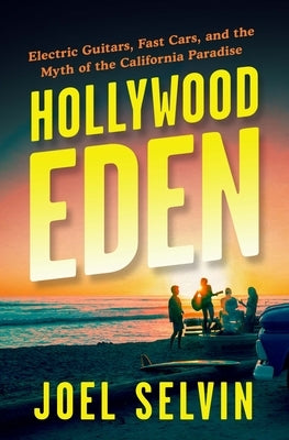 Hollywood Eden: Electric Guitars, Fast Cars, and the Myth of the California Paradise by Selvin, Joel