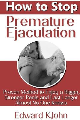 How to Stop Premature Ejaculation: Proven Method to Enjoy a Bigger, Stronger Penis and Last Longer in Bed Almost No One Knows by K. John, Edward