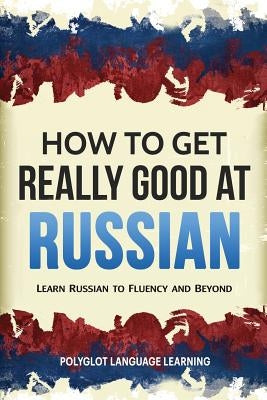 How to Get Really Good at Russian: Learn Russian to Fluency and Beyond by Polyglot, Language Learning
