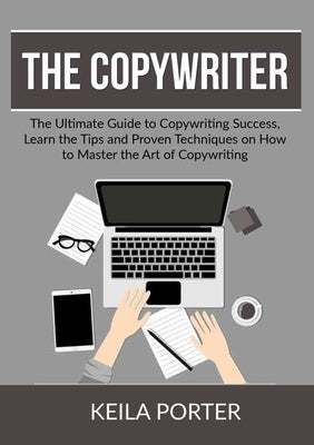 The Copywriter: The Ultimate Guide to Copywriting Success, Learn the Tips and Proven Techniques on How to Master the Art of Copywritin by Porter, Keila