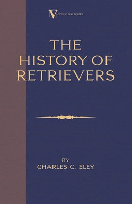 The History Of Retrievers (A Vintage Dog Books Breed Classic - Labrador - Flat-Coated Retriever - Golden Retriever) by Eley, Charles C.