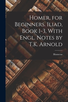 Homer, for Beginners. Iliad, Book 1-3, With Engl. Notes by T.K. Arnold Paperback Legare Street Press
