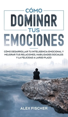 Cómo Dominar tus Emociones: Cómo Desarrollar tu Inteligencia Emocional y Mejorar tus Relaciones, Habilidades Sociales y la Felicidad a Largo Plazo by Fischer, Alex