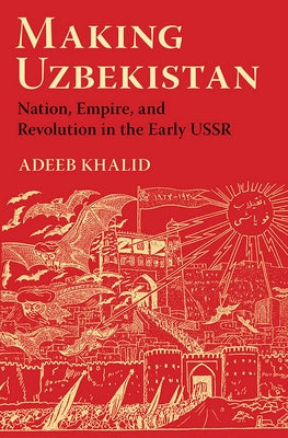 Making Uzbekistan: Nation, Empire, and Revolution in the Early USSR by Khalid, Adeeb