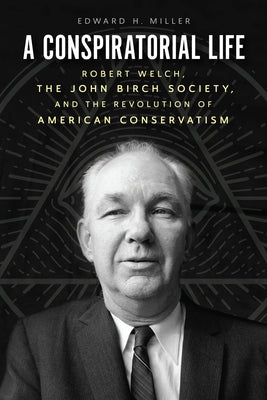 A Conspiratorial Life: Robert Welch, the John Birch Society, and the Revolution of American Conservatism by Miller, Edward H.