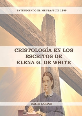 Cristología en los Escritos de Elena G. de White: (La Naturaleza de Cristo, La Cruz de Cristo, Cristología Adventista y el mensaje de 1888 clarificado by Larson, Ralph