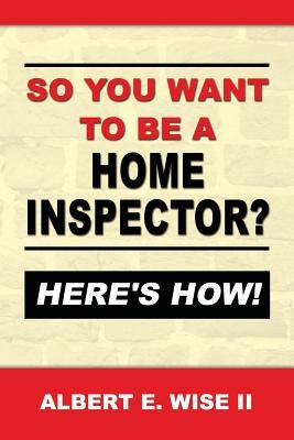 So You Want to Be a Home Inspector? Here's How!: For Buyer, Seller or Professional by Wise II, Albert E.