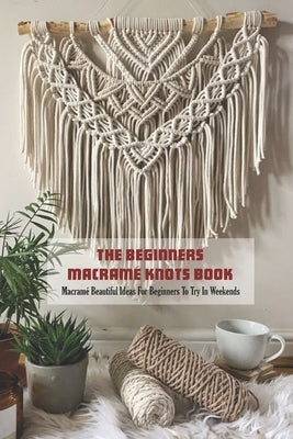 The Beginners Macramé Knots Book: Macramé Beautiful Ideas For Beginners To Try In Weekends by Cooper, Louis