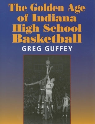 The Golden Age of Indiana High School Basketball by Guffey, Greg L.