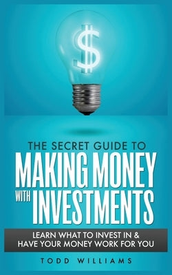 The Secret Guide to Making Money with Investments: Learn What to Invest in & Have Your Money Work for You by Williams, Todd