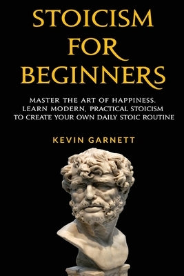 Stoicism For Beginners: Master the Art of Happiness. Learn Modern, Practical Stoicism to Create Your Own Daily Stoic Routine by Garnett, Kevin