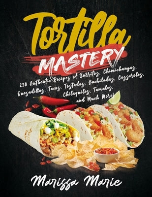 Tortilla Mastery: 230 Authentic Recipes of Burritos, Chimichangas, Quesadillas, Tacos, Tostadas, Enchiladas, Casseroles, Chilaquiles, Ta Paperback Independently Published