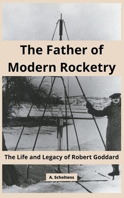 The Father of Modern Rocketry: The Life and Legacy of Robert Goddard by Scholtens, A.