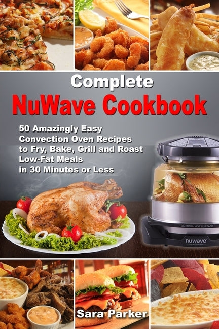 Complete NuWave Cookbook: 50 Amazingly Easy Convection Oven Recipes to Fry, Bake, Grill and Roast Low-Fat Meals in 30 Minutes or Less by Parker, Sara