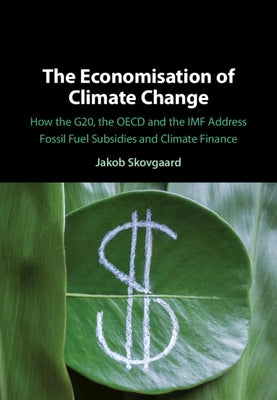 The Economisation of Climate Change: How the G20, the OECD and the IMF Address Fossil Fuel Subsidies and Climate Finance by Skovgaard, Jakob