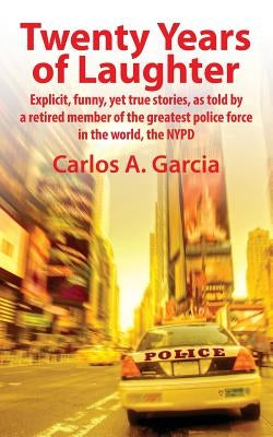 Twenty Years of Laughter: Explicit, Funny, Yet True Stories, as Told by a Retired Member of the Greatest Police Force in the World, the NYPD by Garcia, Carlos A.