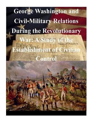 George Washington and Civil-Military Relations During the Revolutionary War: A Study of the Establishment of Civilian Control Paperback Createspace Independent Publishing Platform