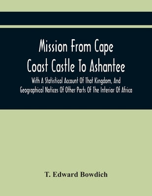 Mission From Cape Coast Castle To Ashantee, With A Statistical Account Of That Kingdom, And Geographical Notices Of Other Parts Of The Interior Of Afr by Edward Bowdich, T.