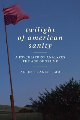 Twilight of American Sanity: A Psychiatrist Analyzes the Age of Trump by Frances, Allen