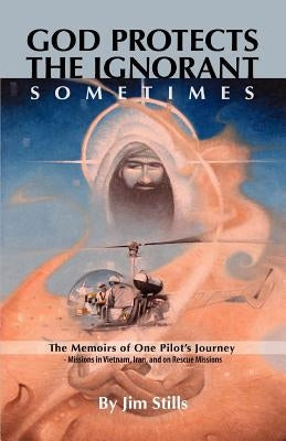 God Protects the Ignorant. Sometimes (The Memoirs of One Pilot's Journey - Missions in Vietnam, Iran, and on Rescue Missions) by Stills, Jim