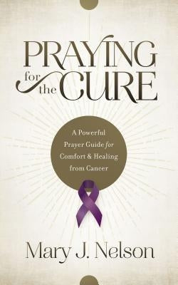 Praying for the Cure: A Powerful Prayer Guide for Comfort and Healing from Cancer by Nelson, Mary J.