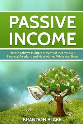 Passive Income: How to Achieve Multiple Streams of Income, Gain Financial Freedom, and Make Money While You Sleep by Blake, Brandon