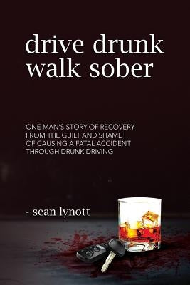 Drive Drunk, Walk Sober: One Man's Story of Recovery from the Guilt and Shame of Causing a Fatal Accident Through Drunk Driving by Lynott, Sean