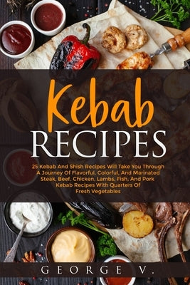 Kebab Recipes: 25 Kebab Recipes will take you through a journey of flavorful, colorful, and marinated steak, beef, chicken, lamb, fis Paperback George V.