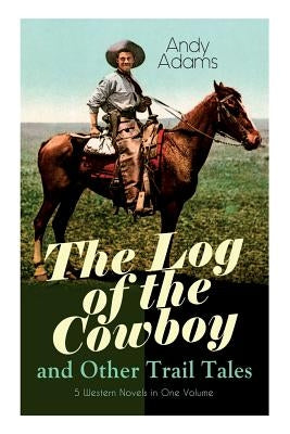 The Log of the Cowboy and Other Trail Tales - 5 Western Novels in One Volume: True Life Narratives of Texas Cowboys and Adventure Novels by Adams, Andy