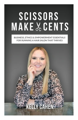 Scissors Make Cents: Business, Ethics & Empowerment Essentials for Running a Hair Salon that Thrives by Cahen, Kelly