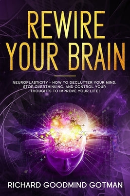 Rewire Your Brain: The Neuroplasticity - How to Declutter Your Anxious Mind, Stop Overthinking, and Control Your Thoughts to Improve Your by Gotman, Richard Goodmind