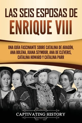 Las seis esposas de Enrique VIII: Una guía fascinante sobre Catalina de Aragón, Ana Bolena, Juana Seymour, Ana de Cléveris, Catalina Howard y Catalina by History, Captivating