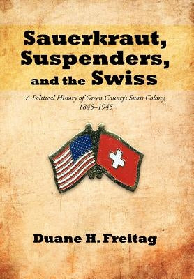 Sauerkraut, Suspenders, and the Swiss: A Political History of Green County's Swiss Colony, 1845-1945 by Freitag, Duane H.