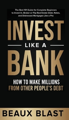 Invest Like a Bank: How to Make Millions From Other People's Debt.: The Best 101 Guide for Complete Beginners to Invest In, Broker or Flip by Blast, Beaux
