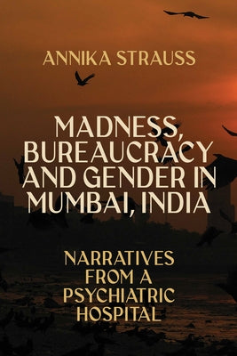Madness, Bureaucracy and Gender in Mumbai, India: Narratives from a Psychiatric Hospital by Strauss, Annika