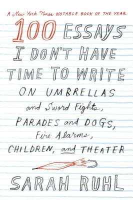 100 Essays I Don't Have Time to Write: On Umbrellas and Sword Fights, Parades and Dogs, Fire Alarms, Children, and Theater by Ruhl, Sarah