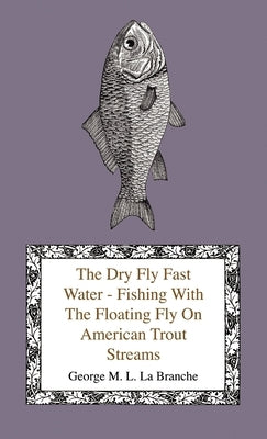 The Dry Fly Fast Water - Fishing with the Floating Fly on American Trout Streams, Together with Some Observations on Fly Fishing in General by Branche, George M. L. La