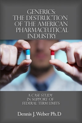 Generics: The Destruction of the American Pharmaceutical Industry: A Case Study in Support of Federal Term Limits by Weber Ph. D., Dennis J.