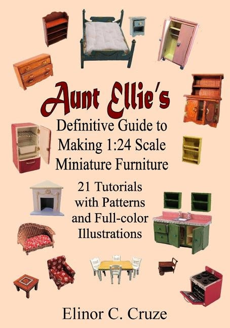 Aunt Ellie's Definitive Guide to Making 1: 24 Scale Miniature Furniture: 21 Detailed Tutorials with Patterns and Full-Color Illustrations by Cruze, Elinor C.