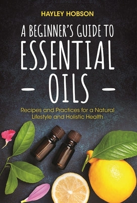 A Beginner's Guide to Essential Oils: Recipes and Practices for a Natural Lifestyle and Holistic Health (Essential Oils Reference Guide, Aromatherapy by Hobson, Hayley