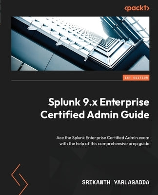 Splunk 9.x Enterprise Certified Admin Guide: Ace the Splunk Enterprise Certified Admin exam with the help of this comprehensive prep guide by Yarlagadda, Srikanth