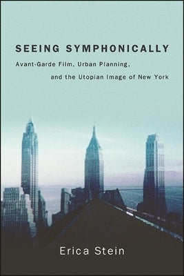 Seeing Symphonically: Avant-Garde Film, Urban Planning, and the Utopian Image of New York by Stein, Erica