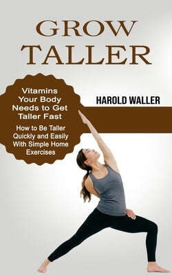 Grow Taller: Vitamins Your Body Needs to Get Taller Fast (How to Be Taller Quickly and Easily With Simple Home Exercises) by Waller, Harold