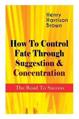 How To Control Fate Through Suggestion & Concentration: The Road To Success: Become the Master of Your Own Destiny and Feel the Positive Power of Focu by Brown, Henry Harrison