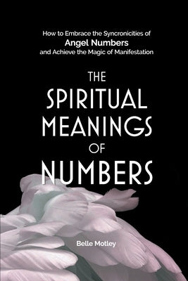 The Spiritual Meanings of Numbers: How to Embrace the Synchronicities of Angel Numbers and Achieve the Magic of Manifestation by Motley, Belle
