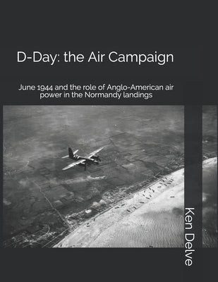 D-Day: the Air Campaign: June 1944 and the role of Anglo-American air power in the Normandy landings by Delve, Ken