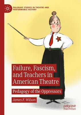 Failure, Fascism, and Teachers in American Theatre: Pedagogy of the Oppressors by Wilson, James F.