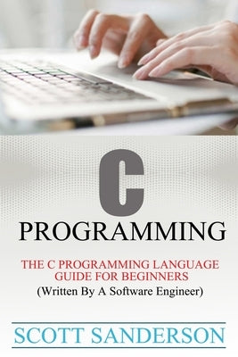 C Programming: C Programming Language Guide For Beginners (Written By A Software Engineer) by Sanderson, Scott