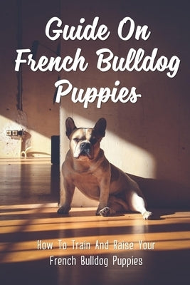 Guide On French Bulldog Puppies: How To Train And Raise Your French Bulldog Puppies: French Bulldog Puppy Training Preparation by Cainne, Carmelita