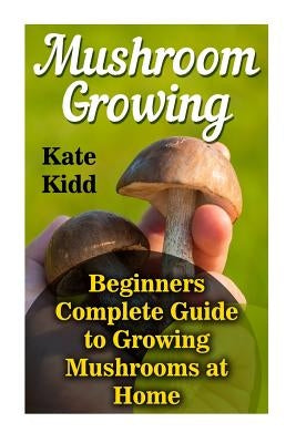 Mushroom Growing: Beginners Complete Guide to Growing Mushrooms at Home by Kidd, Kate